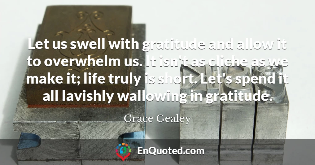 Let us swell with gratitude and allow it to overwhelm us. It isn't as cliche as we make it; life truly is short. Let's spend it all lavishly wallowing in gratitude.