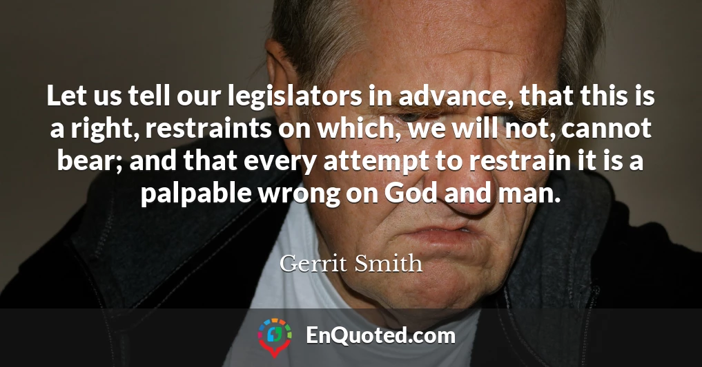 Let us tell our legislators in advance, that this is a right, restraints on which, we will not, cannot bear; and that every attempt to restrain it is a palpable wrong on God and man.