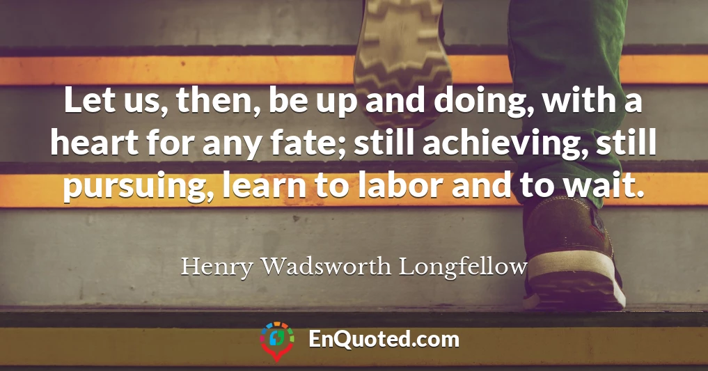 Let us, then, be up and doing, with a heart for any fate; still achieving, still pursuing, learn to labor and to wait.