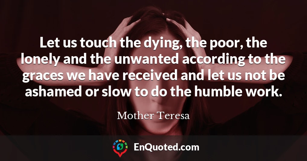 Let us touch the dying, the poor, the lonely and the unwanted according to the graces we have received and let us not be ashamed or slow to do the humble work.