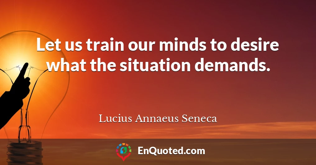 Let us train our minds to desire what the situation demands.
