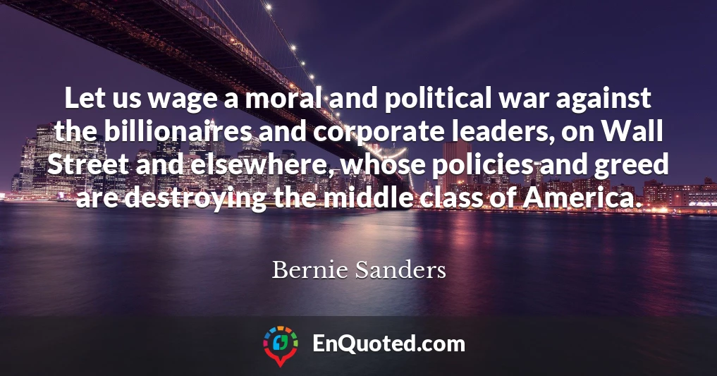 Let us wage a moral and political war against the billionaires and corporate leaders, on Wall Street and elsewhere, whose policies and greed are destroying the middle class of America.