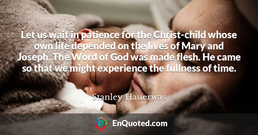 Let us wait in patience for the Christ-child whose own life depended on the lives of Mary and Joseph. The Word of God was made flesh. He came so that we might experience the fullness of time.