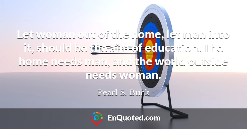 Let woman out of the home, let man into it, should be the aim of education. The home needs man, and the world outside needs woman.
