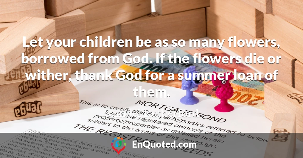 Let your children be as so many flowers, borrowed from God. If the flowers die or wither, thank God for a summer loan of them.