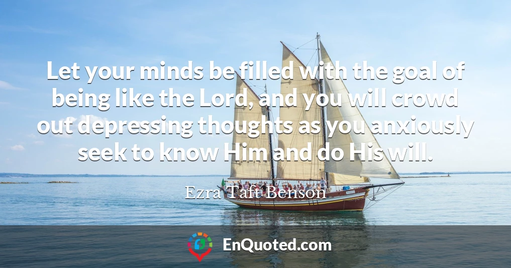 Let your minds be filled with the goal of being like the Lord, and you will crowd out depressing thoughts as you anxiously seek to know Him and do His will.