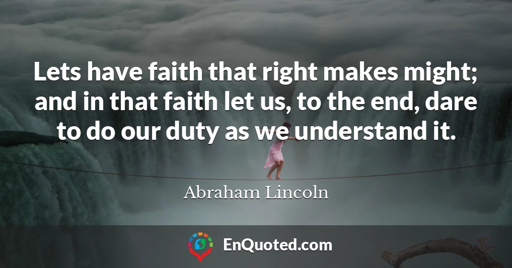 Lets have faith that right makes might; and in that faith let us, to the end, dare to do our duty as we understand it.