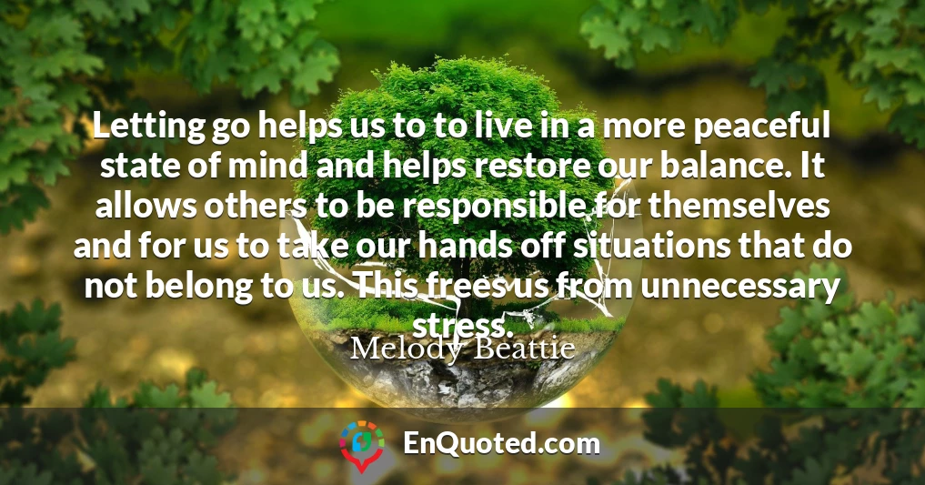 Letting go helps us to to live in a more peaceful state of mind and helps restore our balance. It allows others to be responsible for themselves and for us to take our hands off situations that do not belong to us. This frees us from unnecessary stress.