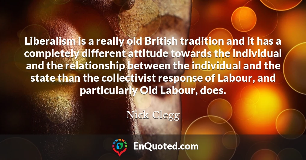 Liberalism is a really old British tradition and it has a completely different attitude towards the individual and the relationship between the individual and the state than the collectivist response of Labour, and particularly Old Labour, does.