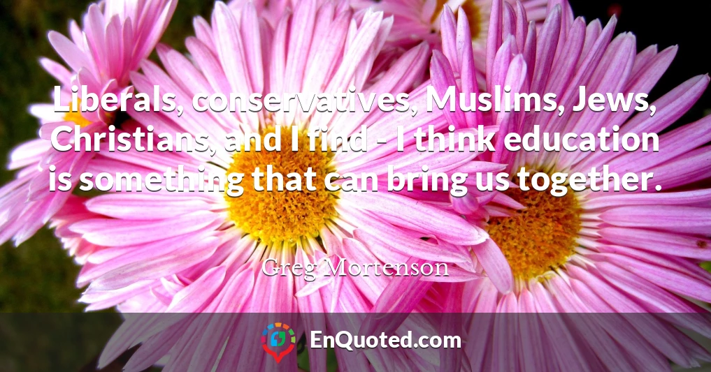 Liberals, conservatives, Muslims, Jews, Christians, and I find - I think education is something that can bring us together.