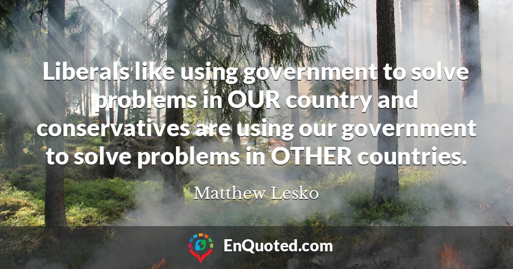 Liberals like using government to solve problems in OUR country and conservatives are using our government to solve problems in OTHER countries.