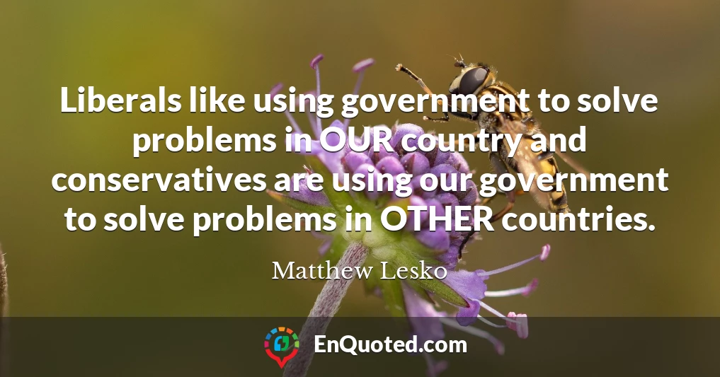 Liberals like using government to solve problems in OUR country and conservatives are using our government to solve problems in OTHER countries.