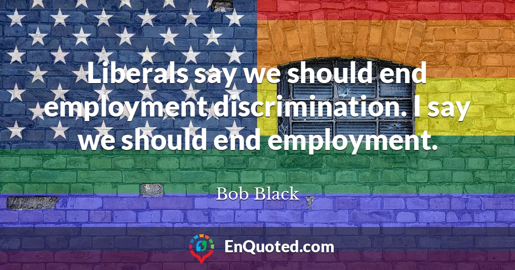 Liberals say we should end employment discrimination. I say we should end employment.