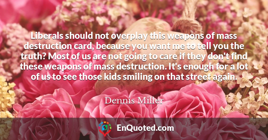 Liberals should not overplay this weapons of mass destruction card, because you want me to tell you the truth? Most of us are not going to care if they don't find these weapons of mass destruction. It's enough for a lot of us to see those kids smiling on that street again.