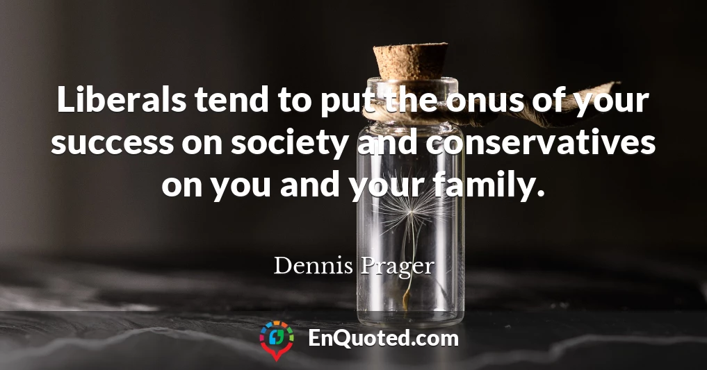 Liberals tend to put the onus of your success on society and conservatives on you and your family.