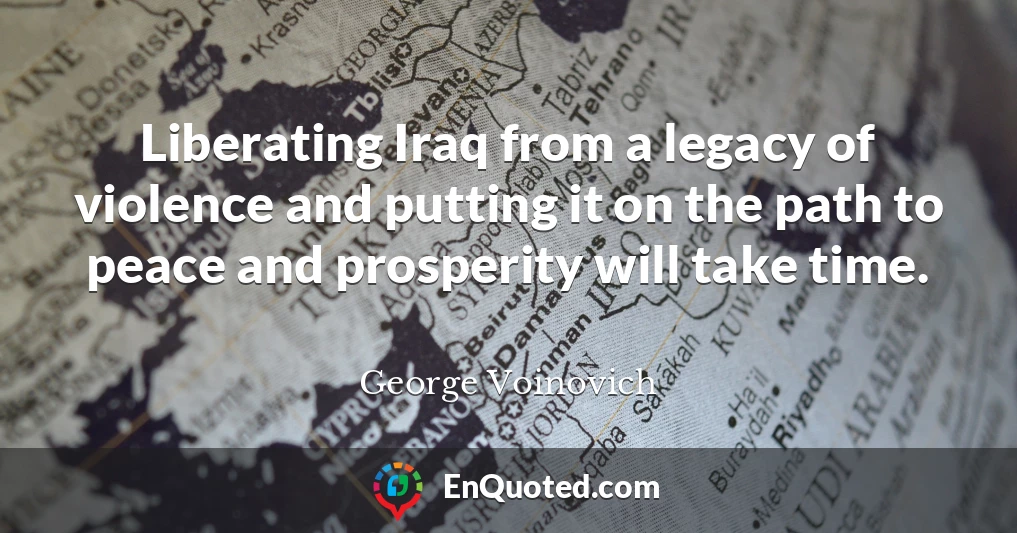 Liberating Iraq from a legacy of violence and putting it on the path to peace and prosperity will take time.