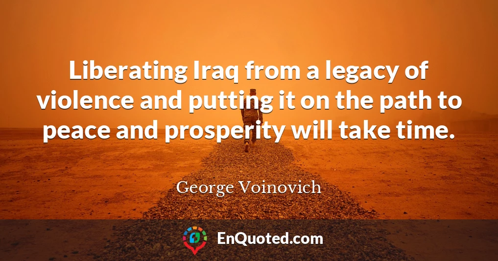 Liberating Iraq from a legacy of violence and putting it on the path to peace and prosperity will take time.