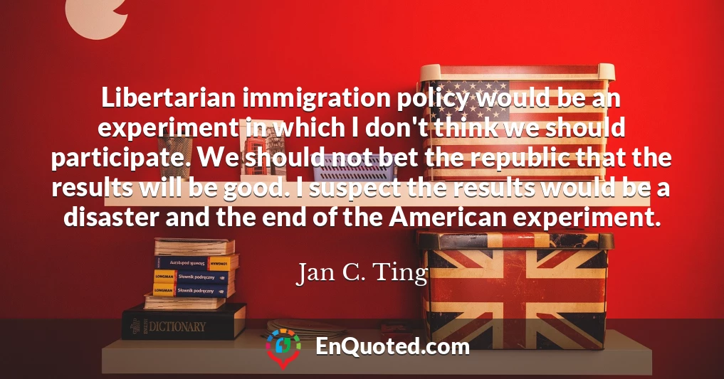 Libertarian immigration policy would be an experiment in which I don't think we should participate. We should not bet the republic that the results will be good. I suspect the results would be a disaster and the end of the American experiment.