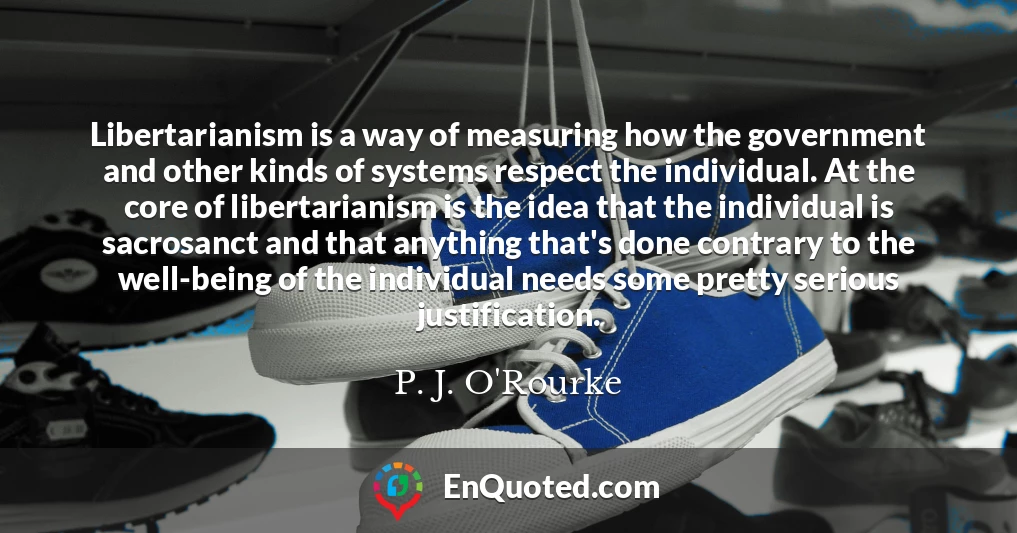 Libertarianism is a way of measuring how the government and other kinds of systems respect the individual. At the core of libertarianism is the idea that the individual is sacrosanct and that anything that's done contrary to the well-being of the individual needs some pretty serious justification.