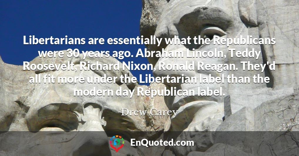 Libertarians are essentially what the Republicans were 30 years ago. Abraham Lincoln, Teddy Roosevelt, Richard Nixon, Ronald Reagan. They'd all fit more under the Libertarian label than the modern day Republican label.