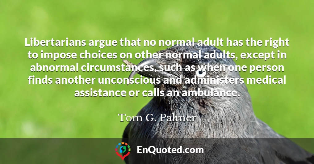 Libertarians argue that no normal adult has the right to impose choices on other normal adults, except in abnormal circumstances, such as when one person finds another unconscious and administers medical assistance or calls an ambulance.