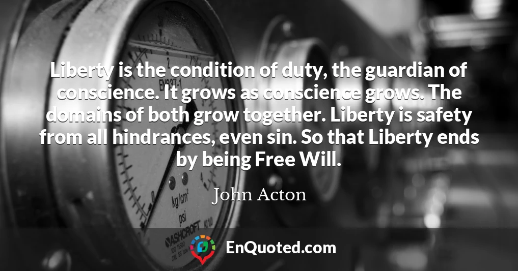 Liberty is the condition of duty, the guardian of conscience. It grows as conscience grows. The domains of both grow together. Liberty is safety from all hindrances, even sin. So that Liberty ends by being Free Will.