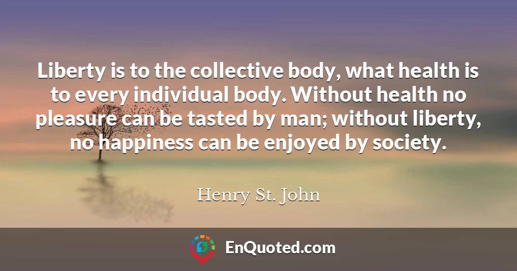 Liberty is to the collective body, what health is to every individual body. Without health no pleasure can be tasted by man; without liberty, no happiness can be enjoyed by society.