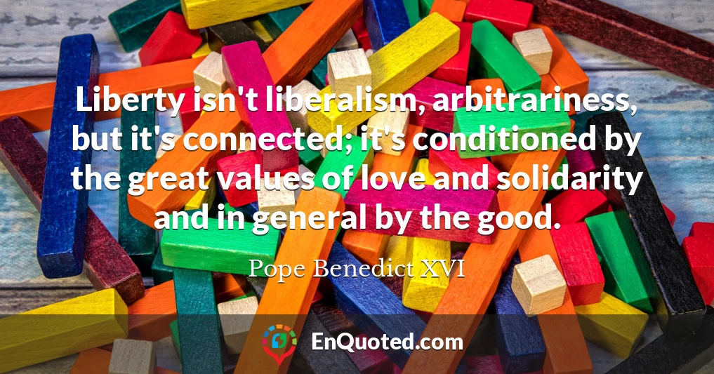Liberty isn't liberalism, arbitrariness, but it's connected; it's conditioned by the great values of love and solidarity and in general by the good.