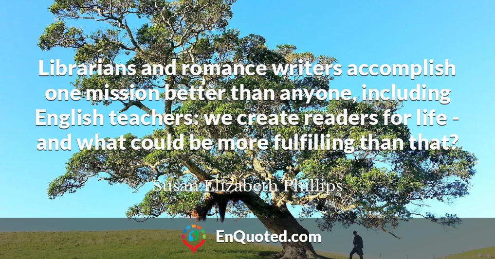 Librarians and romance writers accomplish one mission better than anyone, including English teachers: we create readers for life - and what could be more fulfilling than that?