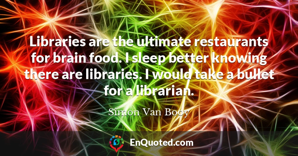 Libraries are the ultimate restaurants for brain food. I sleep better knowing there are libraries. I would take a bullet for a librarian.