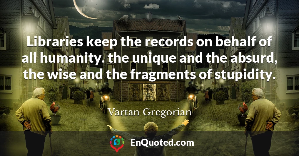 Libraries keep the records on behalf of all humanity. the unique and the absurd, the wise and the fragments of stupidity.