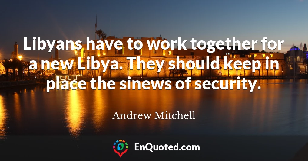 Libyans have to work together for a new Libya. They should keep in place the sinews of security.