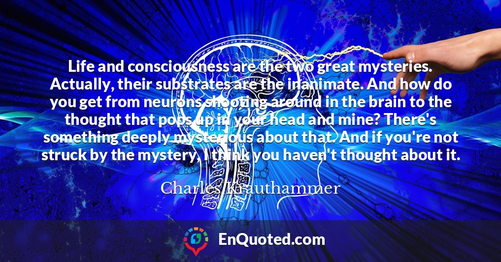 Life and consciousness are the two great mysteries. Actually, their substrates are the inanimate. And how do you get from neurons shooting around in the brain to the thought that pops up in your head and mine? There's something deeply mysterious about that. And if you're not struck by the mystery, I think you haven't thought about it.