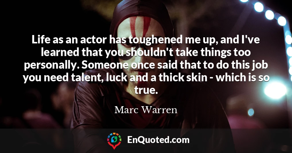 Life as an actor has toughened me up, and I've learned that you shouldn't take things too personally. Someone once said that to do this job you need talent, luck and a thick skin - which is so true.