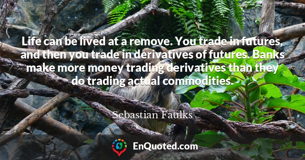 Life can be lived at a remove. You trade in futures, and then you trade in derivatives of futures. Banks make more money trading derivatives than they do trading actual commodities.