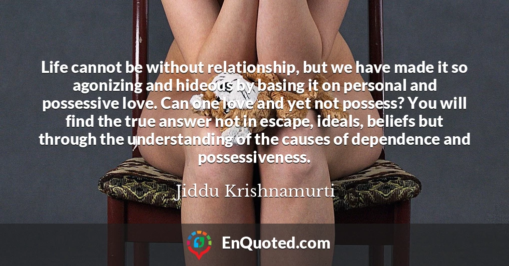 Life cannot be without relationship, but we have made it so agonizing and hideous by basing it on personal and possessive love. Can one love and yet not possess? You will find the true answer not in escape, ideals, beliefs but through the understanding of the causes of dependence and possessiveness.