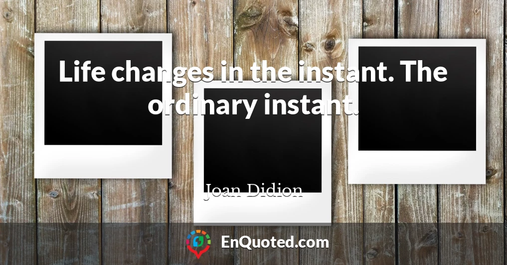 Life changes in the instant. The ordinary instant.