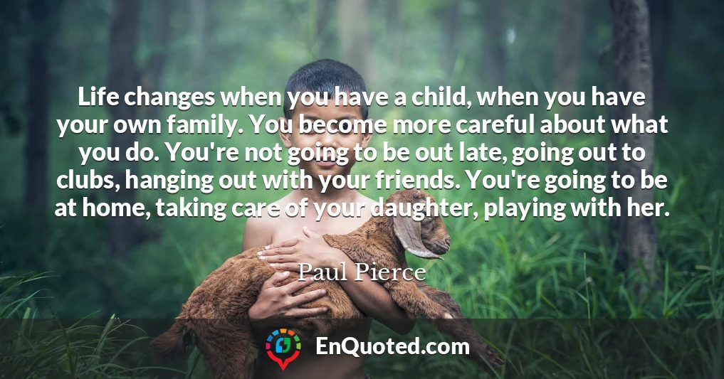 Life changes when you have a child, when you have your own family. You become more careful about what you do. You're not going to be out late, going out to clubs, hanging out with your friends. You're going to be at home, taking care of your daughter, playing with her.