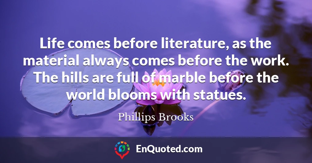 Life comes before literature, as the material always comes before the work. The hills are full of marble before the world blooms with statues.