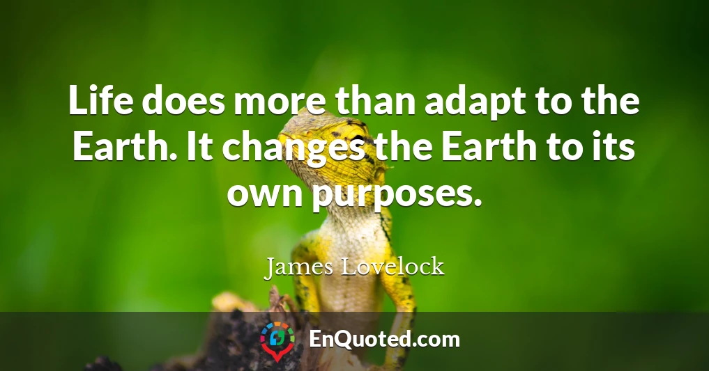 Life does more than adapt to the Earth. It changes the Earth to its own purposes.