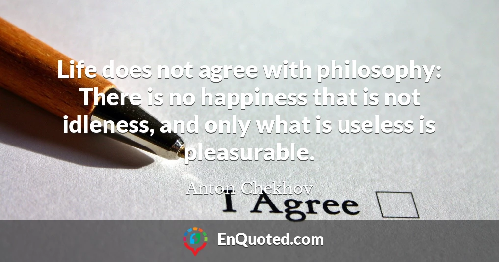 Life does not agree with philosophy: There is no happiness that is not idleness, and only what is useless is pleasurable.