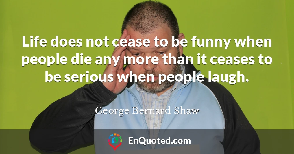 Life does not cease to be funny when people die any more than it ceases to be serious when people laugh.