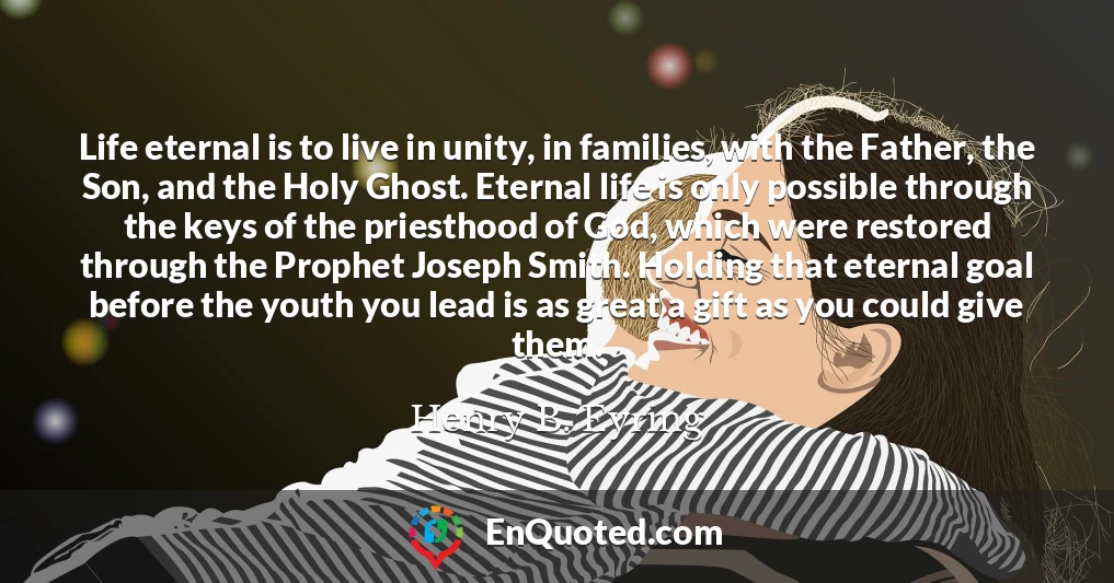Life eternal is to live in unity, in families, with the Father, the Son, and the Holy Ghost. Eternal life is only possible through the keys of the priesthood of God, which were restored through the Prophet Joseph Smith. Holding that eternal goal before the youth you lead is as great a gift as you could give them.