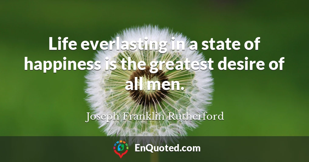 Life everlasting in a state of happiness is the greatest desire of all men.