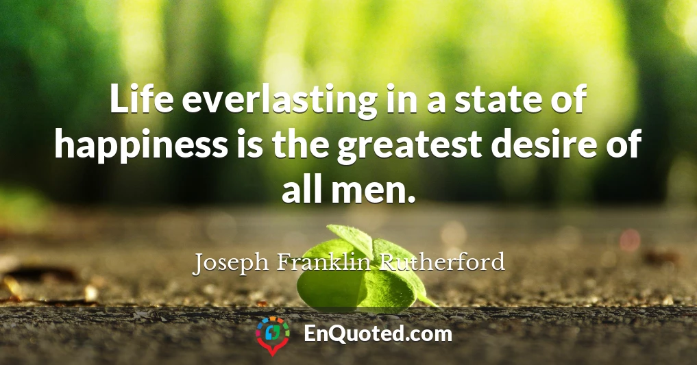 Life everlasting in a state of happiness is the greatest desire of all men.