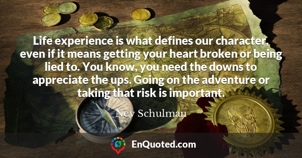 Life experience is what defines our character, even if it means getting your heart broken or being lied to. You know, you need the downs to appreciate the ups. Going on the adventure or taking that risk is important.