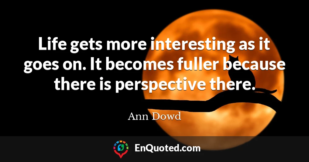 Life gets more interesting as it goes on. It becomes fuller because there is perspective there.