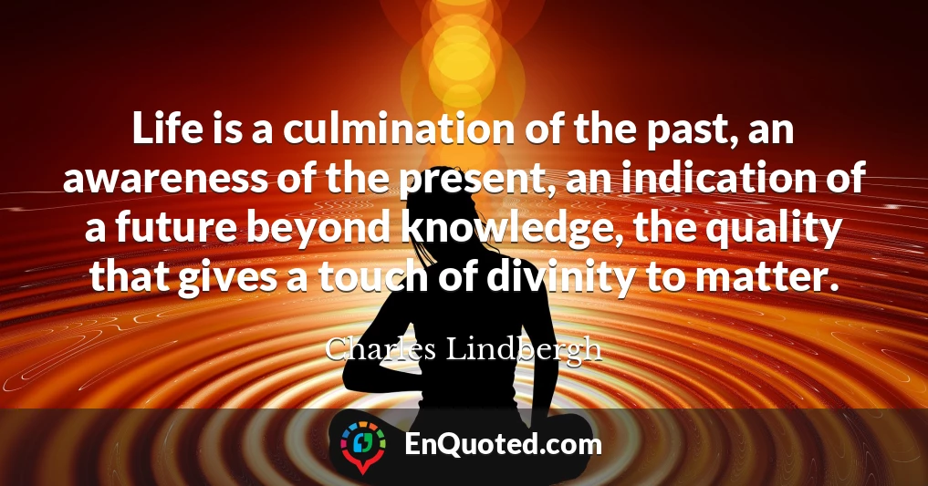 Life is a culmination of the past, an awareness of the present, an indication of a future beyond knowledge, the quality that gives a touch of divinity to matter.