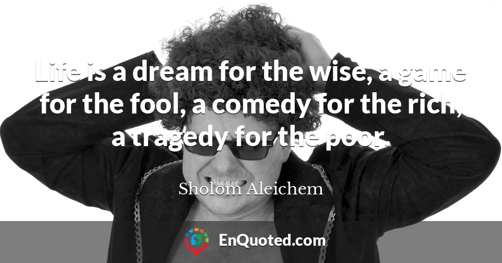 Life is a dream for the wise, a game for the fool, a comedy for the rich, a tragedy for the poor.
