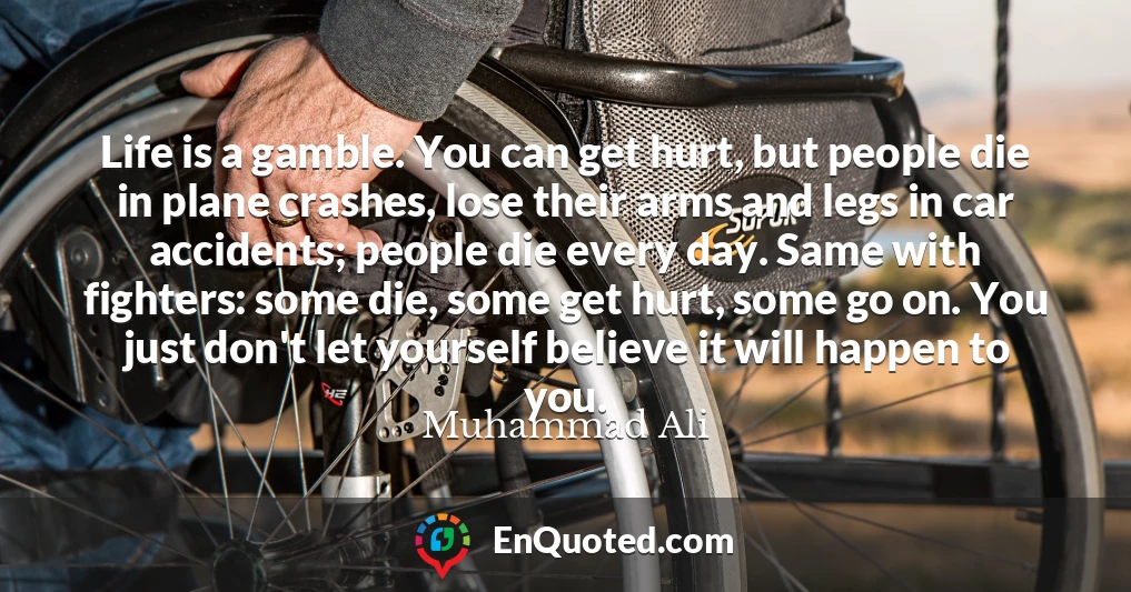 Life is a gamble. You can get hurt, but people die in plane crashes, lose their arms and legs in car accidents; people die every day. Same with fighters: some die, some get hurt, some go on. You just don't let yourself believe it will happen to you.